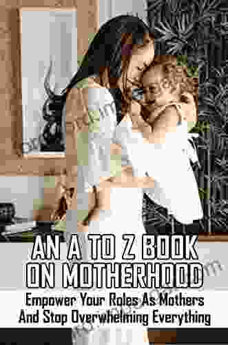 An A To Z On Motherhood: Empower Your Roles As Mothers And Stop Overwhelming Everything