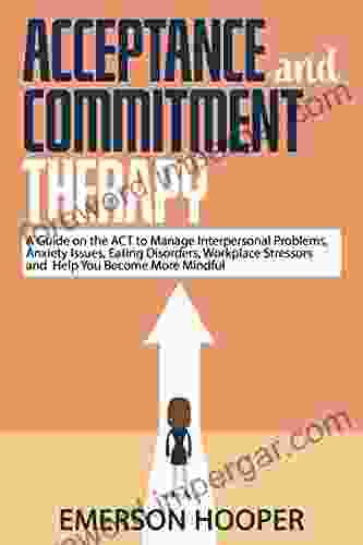 Acceptance And Commitment Therapy: A Guide On The ACT To Manage Interpersonal Problems Anxiety Issues Eating Disorders Workplace Stressors And Help You Become More Mindful