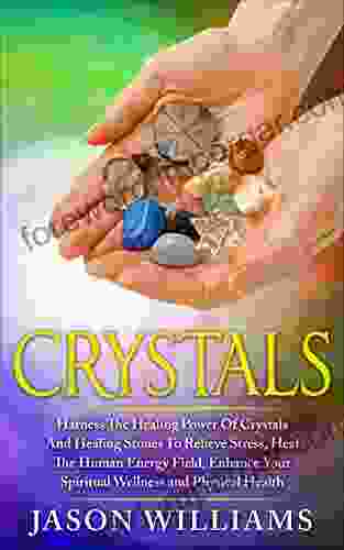 Crystals: Harness The Healing Power Of Crystals And Healing Stones To Relieve Stress Heal The Human Energy Field Enhance Your Spiritual Wellness And Physical Health