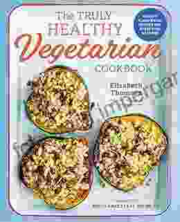 The Truly Healthy Vegetarian Cookbook: Hearty Plant Based Recipes For Every Type Of Eater