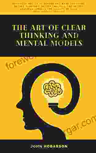 The Art Of Clear Thinking And Mental Models: Enhanced Ability To Reason And Make Decisions Better Judgment Better Analysis And Better Learning Improve The Quality Of Your Intellectual Toolkit