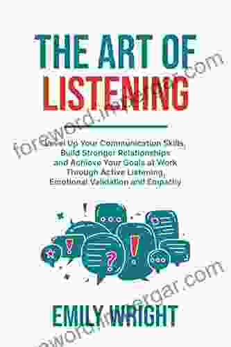 THE ART OF LISTENING: Level Up Your Communication Skills Build Stronger Relationships And Achieve Your Goals At Work Through Active Listening Emotional Validation And Empathy