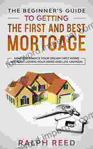 The Beginner S Guide To Getting The First And Best Mortgage: How To Finance Your Dream First Home Without Losing Your Mind And Life Savings