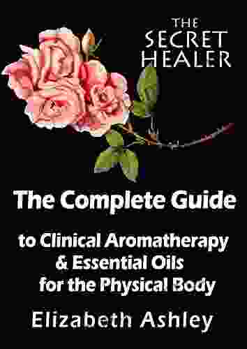 The Complete Guide To Clinical Aromatherapy And Essential Oils Of The Physical Body: Essential Oils For Beginners (The Secret Healer 1)