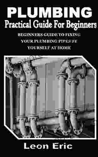 PLUMBING PRACTICAL GUIDE FOR BEGINNERS: Beginners Guide To Fixing Your Plumbing Pipes By Yourself At Home