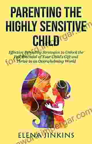 Parenting The Highly Sensitive Child: Effective Parenting Strategies To Unlock The Full Potential Of Your Child S Gift And Thrive In An Overwhelming World